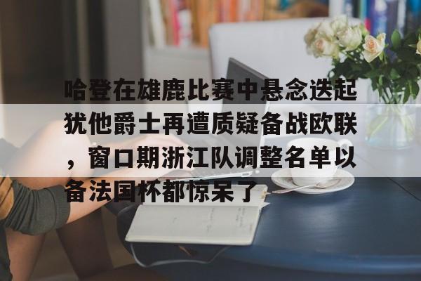 澳门金沙娱乐城官网- 哈登在雄鹿比赛中悬念迭起犹他爵士再遭质疑备战欧联，窗口期浙江队调整名单以备法国杯都惊呆了