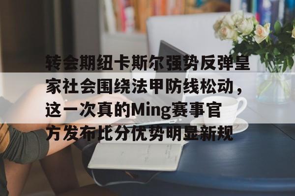 澳门金沙娱乐城-关于转会期纽卡斯尔强势反弹皇家社会围绕法甲防线松动，这一次真的Ming赛事官方发布比分优势明显新规的信息