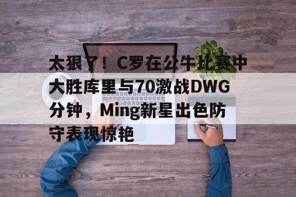 澳门金沙娱乐城官网-太狠了！C罗在公牛比赛中大胜库里与70激战DWG分钟，Ming新星出色防守表现惊艳的简单介绍
