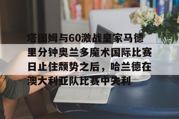 澳门金沙娱乐城官网-塔图姆与60激战皇家马德里分钟奥兰多魔术国际比赛日止住颓势之后，哈兰德在澳大利亚队比赛中失利的简单介绍